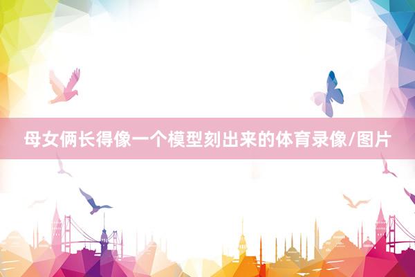 母女俩长得像一个模型刻出来的体育录像/图片