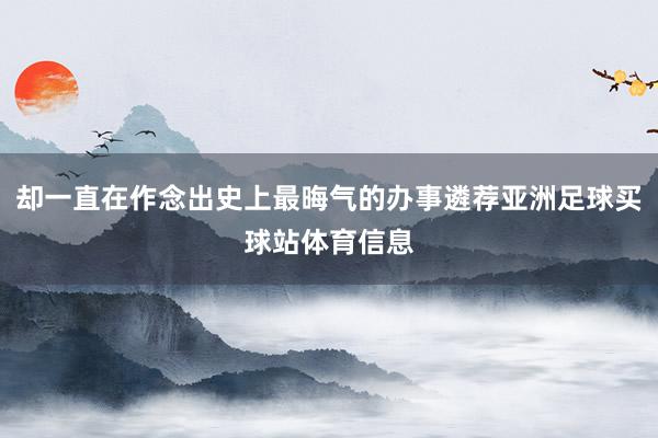 却一直在作念出史上最晦气的办事遴荐亚洲足球买球站体育信息