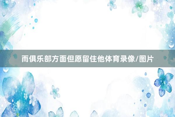 而俱乐部方面但愿留住他体育录像/图片