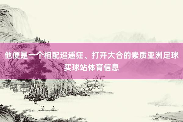 他便是一个相配迢遥狂、打开大合的素质亚洲足球买球站体育信息