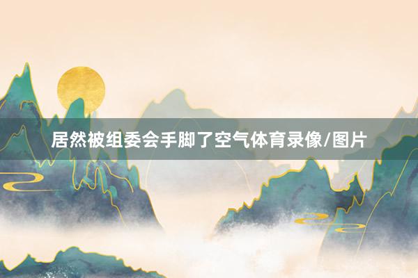 居然被组委会手脚了空气体育录像/图片