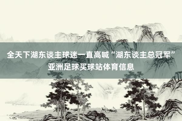 全天下湖东谈主球迷一直高喊“湖东谈主总冠军”亚洲足球买球站体育信息