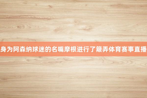 身为阿森纳球迷的名嘴摩根进行了簸弄体育赛事直播