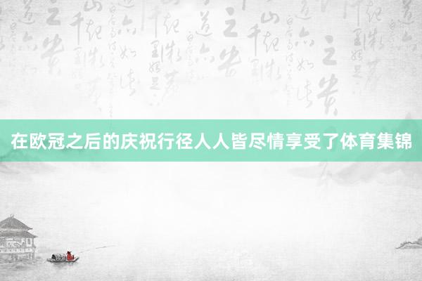 在欧冠之后的庆祝行径人人皆尽情享受了体育集锦