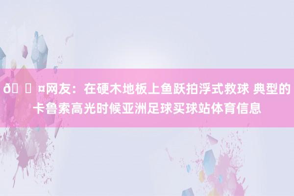 😤网友：在硬木地板上鱼跃拍浮式救球 典型的卡鲁索高光时候亚洲足球买球站体育信息
