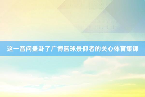 这一音问蛊卦了广博篮球景仰者的关心体育集锦
