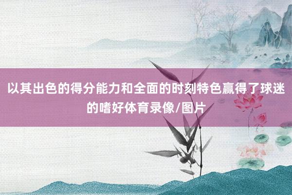以其出色的得分能力和全面的时刻特色赢得了球迷的嗜好体育录像/图片