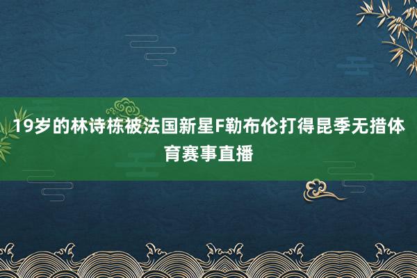 19岁的林诗栋被法国新星F勒布伦打得昆季无措体育赛事直播