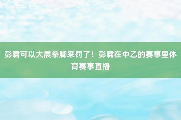 彭啸可以大展拳脚来罚了！彭啸在中乙的赛事里体育赛事直播