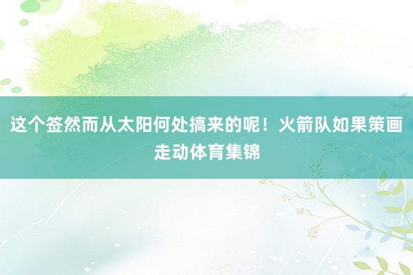 这个签然而从太阳何处搞来的呢！火箭队如果策画走动体育集锦