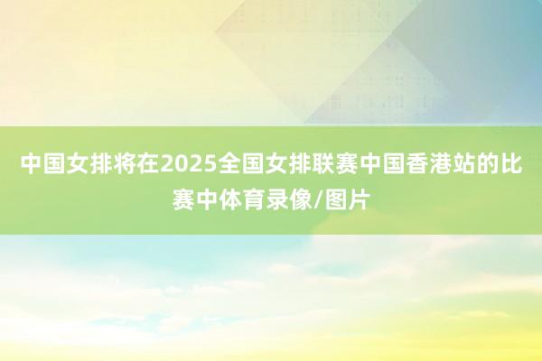 中国女排将在2025全国女排联赛中国香港站的比赛中体育录像/图片
