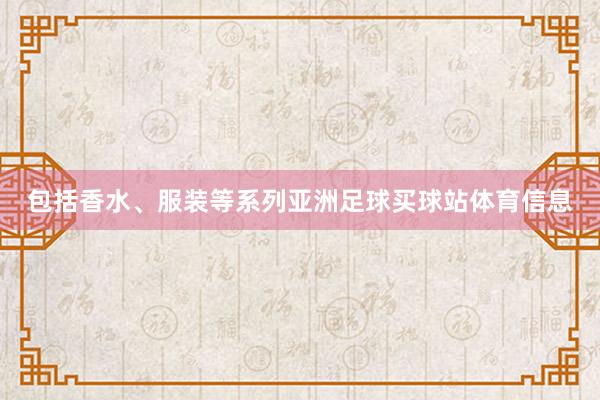 包括香水、服装等系列亚洲足球买球站体育信息