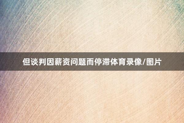 但谈判因薪资问题而停滞体育录像/图片
