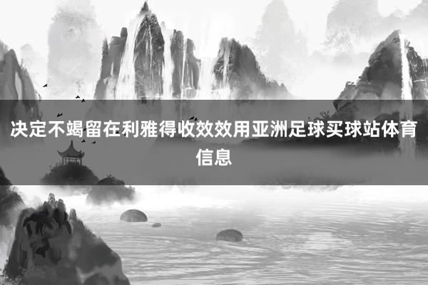 决定不竭留在利雅得收效效用亚洲足球买球站体育信息