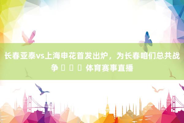 长春亚泰vs上海申花首发出炉，为长春咱们总共战争 ​​​体育赛事直播