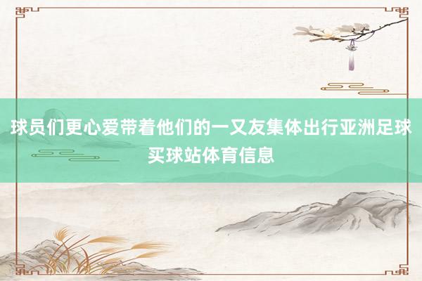 球员们更心爱带着他们的一又友集体出行亚洲足球买球站体育信息