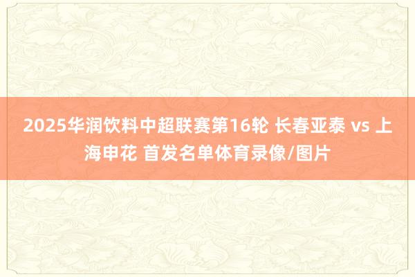 2025华润饮料中超联赛第16轮 长春亚泰 vs 上海申花 首发名单体育录像/图片
