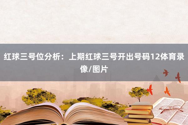 红球三号位分析：上期红球三号开出号码12体育录像/图片