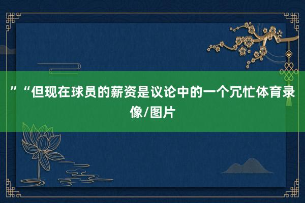 ”“但现在球员的薪资是议论中的一个冗忙体育录像/图片