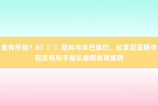 意有所指？👀尼科与毕巴续约，拉菲尼亚晒夺冠庆祝和手指队徽照体育集锦