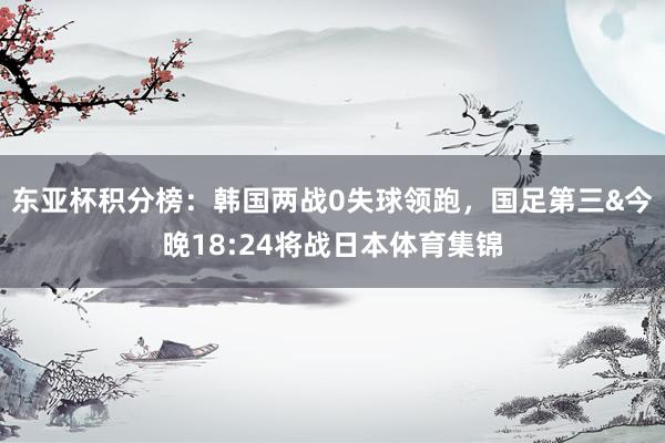 东亚杯积分榜：韩国两战0失球领跑，国足第三&今晚18:24将战日本体育集锦