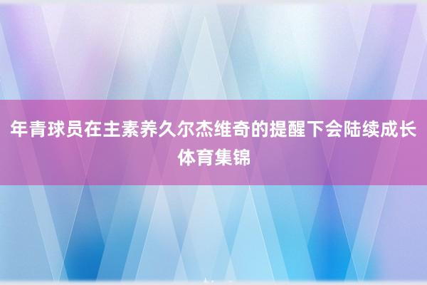 年青球员在主素养久尔杰维奇的提醒下会陆续成长体育集锦