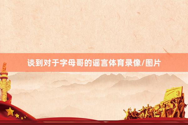 谈到对于字母哥的谣言体育录像/图片