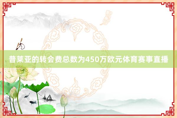 普莱亚的转会费总数为450万欧元体育赛事直播