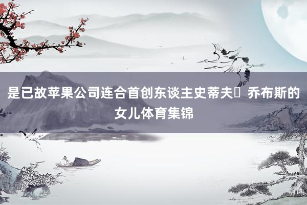 是已故苹果公司连合首创东谈主史蒂夫・乔布斯的女儿体育集锦
