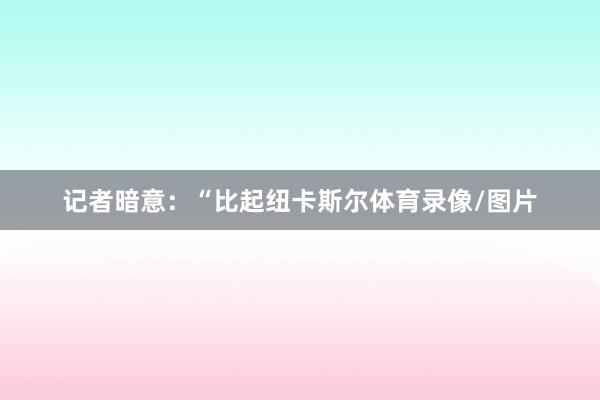 记者暗意：“比起纽卡斯尔体育录像/图片