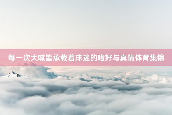 每一次大喊皆承载着球迷的嗜好与真情体育集锦