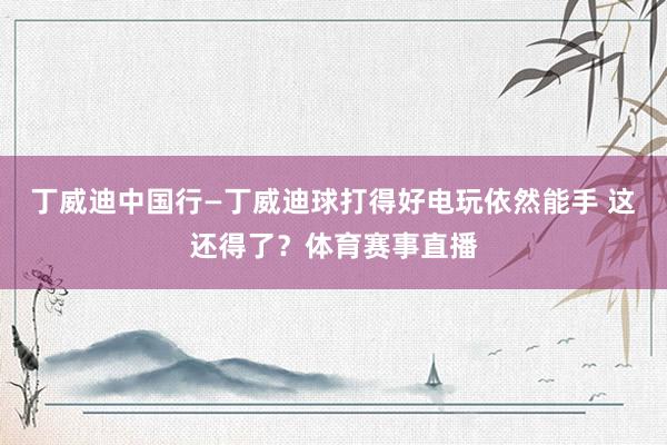 丁威迪中国行—丁威迪球打得好电玩依然能手 这还得了？体育赛事直播