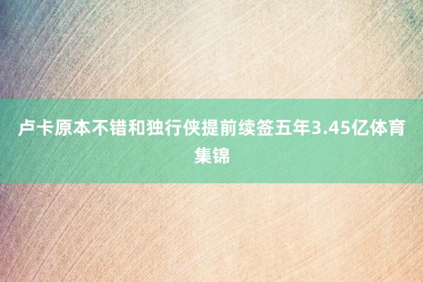 卢卡原本不错和独行侠提前续签五年3.45亿体育集锦