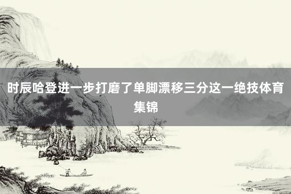 时辰哈登进一步打磨了单脚漂移三分这一绝技体育集锦