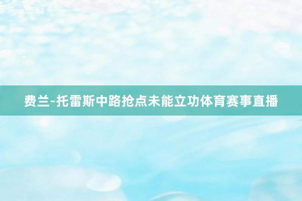 费兰-托雷斯中路抢点未能立功体育赛事直播