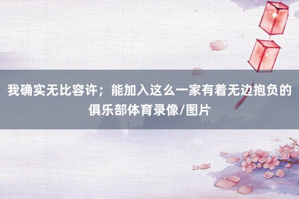 我确实无比容许；能加入这么一家有着无边抱负的俱乐部体育录像/图片