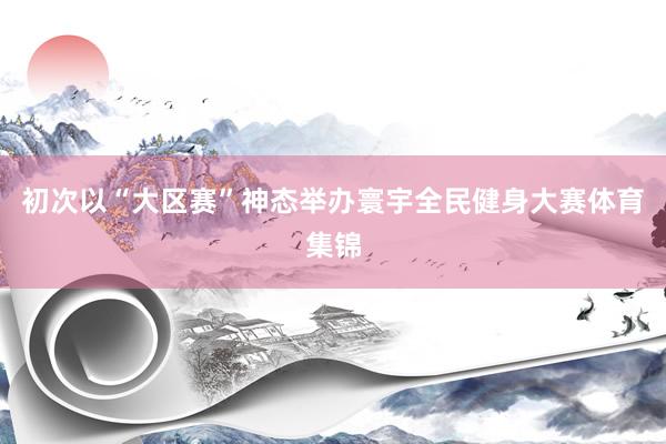 初次以“大区赛”神态举办寰宇全民健身大赛体育集锦