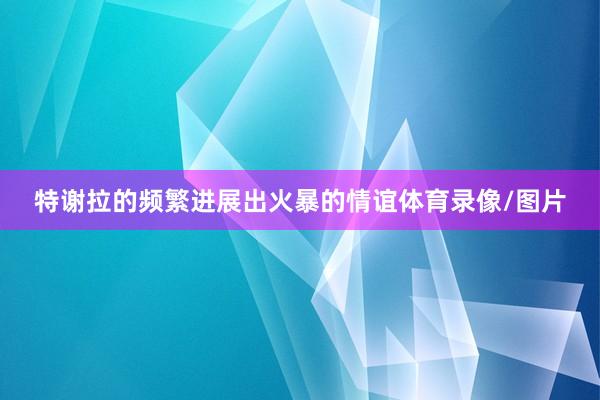 特谢拉的频繁进展出火暴的情谊体育录像/图片