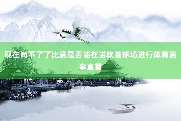 现在尚不了了比赛是否能在诺坎普球场进行体育赛事直播