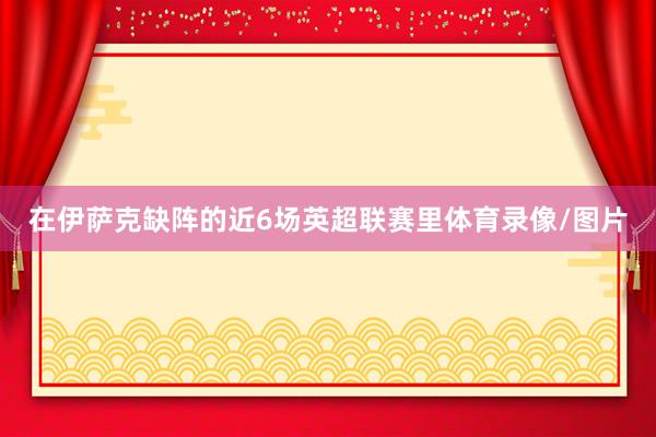 在伊萨克缺阵的近6场英超联赛里体育录像/图片
