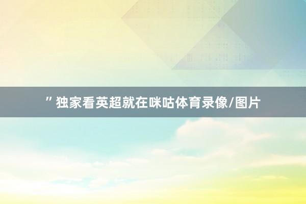 ”独家看英超就在咪咕体育录像/图片