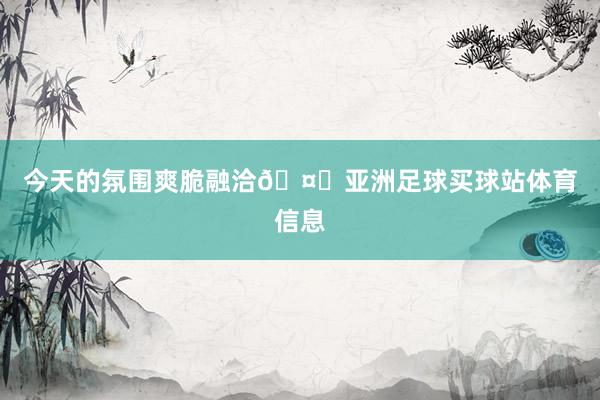 今天的氛围爽脆融洽🤓亚洲足球买球站体育信息