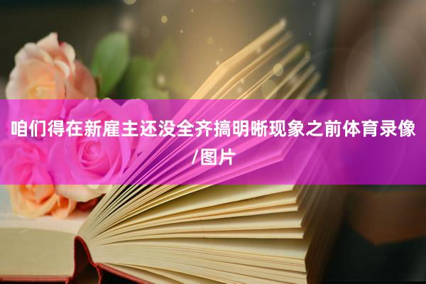 咱们得在新雇主还没全齐搞明晰现象之前体育录像/图片