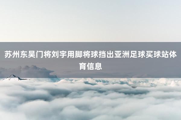 苏州东吴门将刘宇用脚将球挡出亚洲足球买球站体育信息