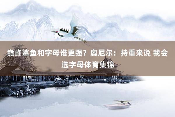 巅峰鲨鱼和字母谁更强？奥尼尔：持重来说 我会选字母体育集锦