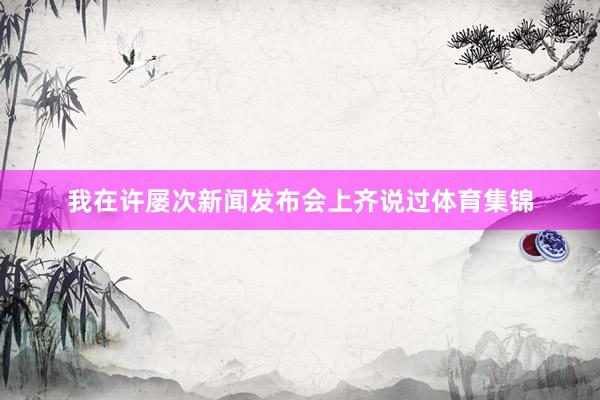 我在许屡次新闻发布会上齐说过体育集锦