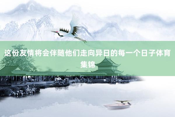 这份友情将会伴随他们走向异日的每一个日子体育集锦